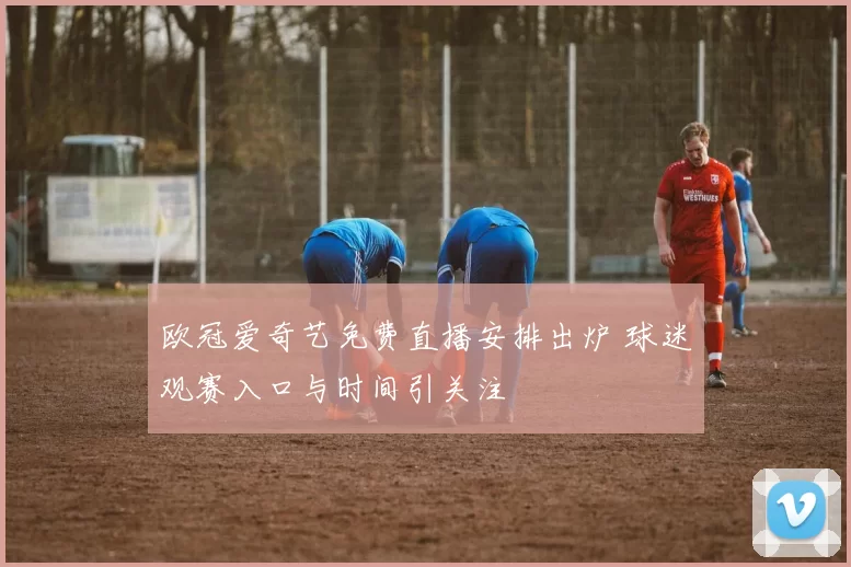 欧冠爱奇艺免费直播安排出炉 球迷观赛入口与时间引关注