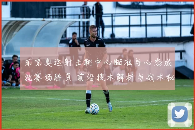 东京奥运射击靶中心瞄准与心态成就赛场胜负 前沿技术解析与战术秘笈