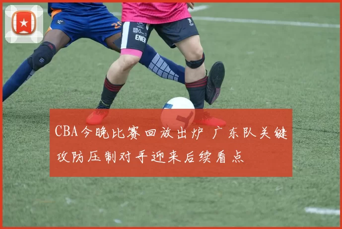 CBA今晚比赛回放出炉 广东队关键攻防压制对手迎来后续看点