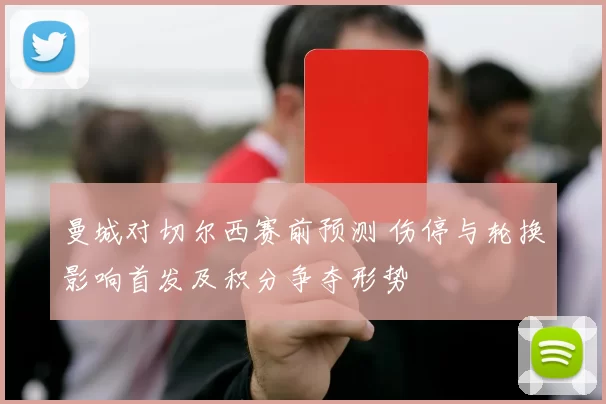 曼城对切尔西赛前预测 伤停与轮换影响首发及积分争夺形势