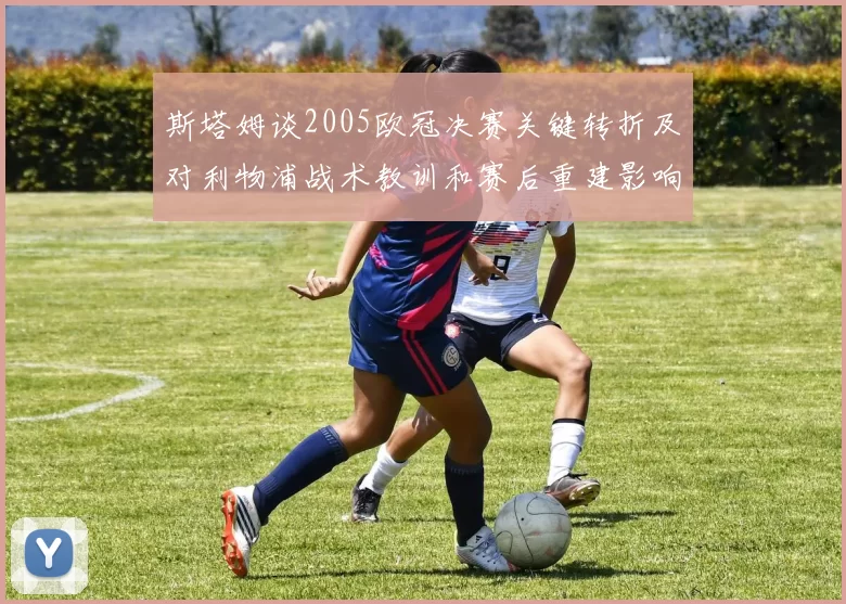 斯塔姆谈2005欧冠决赛关键转折及对利物浦战术教训和赛后重建影响