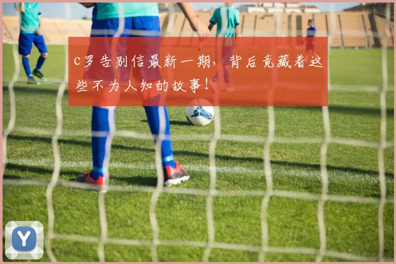 c罗告别信最新一期，背后竟藏着这些不为人知的故事！