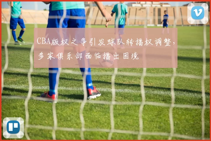 CBA版权之争引发球队转播权调整，多家俱乐部面临播出困境