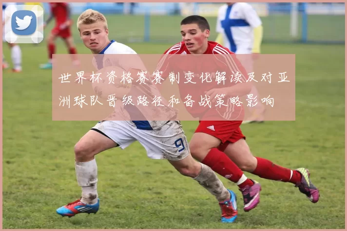 世界杯资格赛赛制变化解读及对亚洲球队晋级路径和备战策略影响