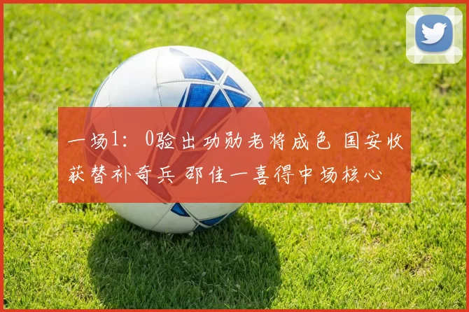 一场1：0验出功勋老将成色 国安收获替补奇兵 邵佳一喜得中场核心