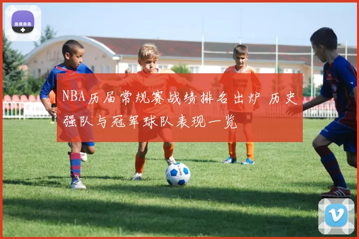 NBA历届常规赛战绩排名出炉 历史强队与冠军球队表现一览