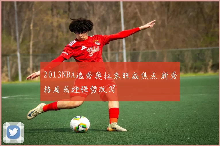 2013NBA选秀奥拉朱旺成焦点 新秀格局或迎强势改写