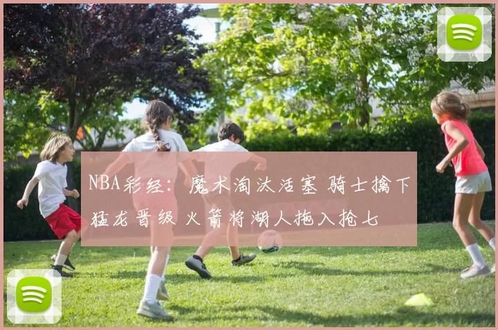 NBA彩经：魔术淘汰活塞 骑士擒下猛龙晋级 火箭将湖人拖入抢七