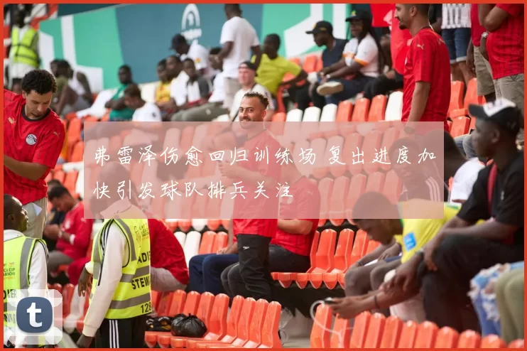 弗雷泽伤愈回归训练场 复出进度加快引发球队排兵关注