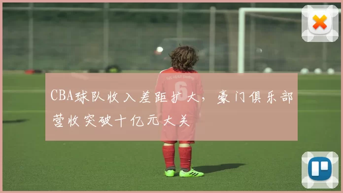 CBA球队收入差距扩大，豪门俱乐部营收突破十亿元大关