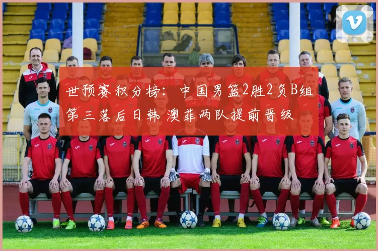 世预赛积分榜：中国男篮2胜2负B组第三落后日韩 澳菲两队提前晋级