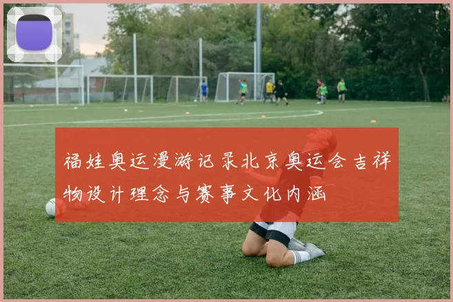 福娃奥运漫游记录北京奥运会吉祥物设计理念与赛事文化内涵