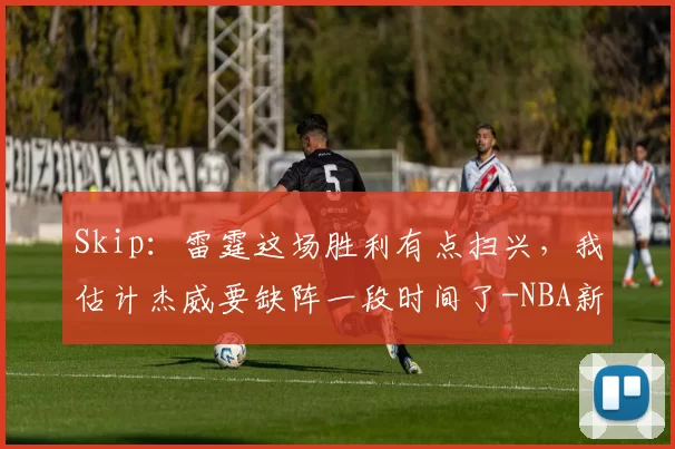 Skip：雷霆这场胜利有点扫兴，我估计杰威要缺阵一段时间了-NBA新闻