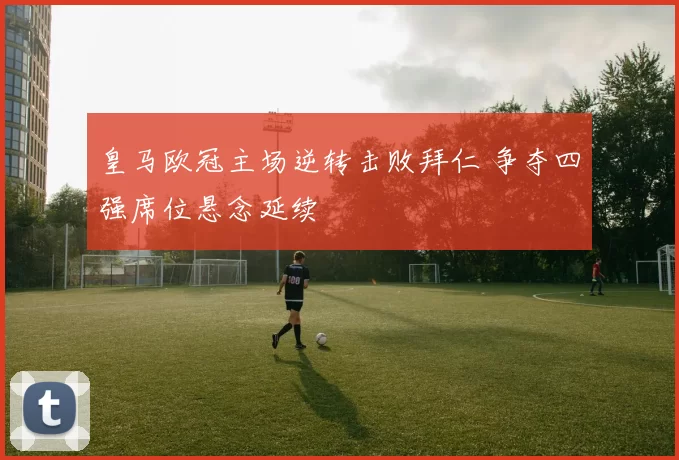 皇马欧冠主场逆转击败拜仁 争夺四强席位悬念延续