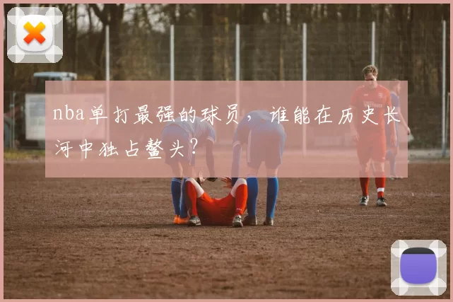 nba单打最强的球员，谁能在历史长河中独占鳌头？