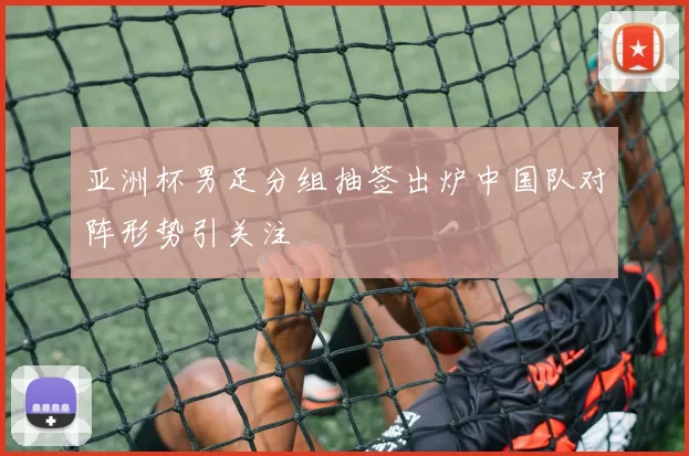 亚洲杯男足分组抽签出炉中国队对阵形势引关注