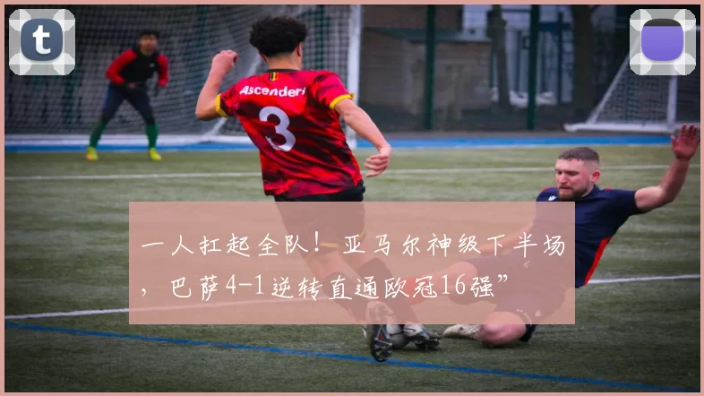 一人扛起全队！亚马尔神级下半场，巴萨4-1逆转直通欧冠16强”