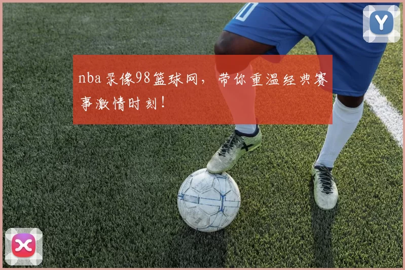 nba录像98篮球网，带你重温经典赛事激情时刻！