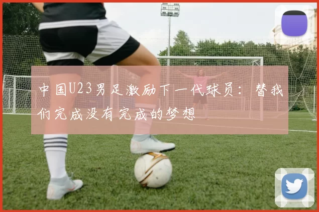 中国U23男足激励下一代球员：替我们完成没有完成的梦想