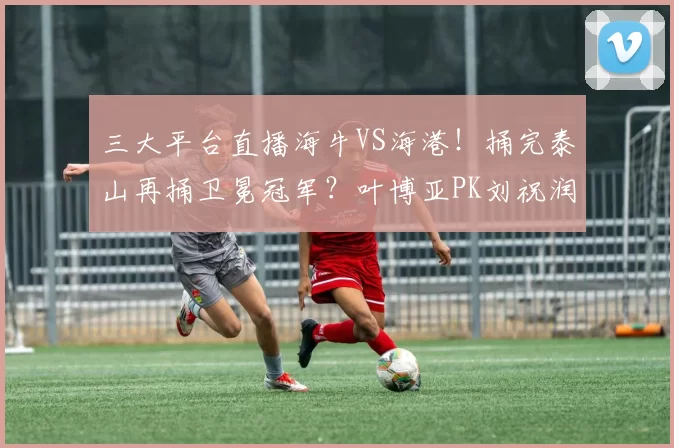 三大平台直播海牛VS海港！捅完泰山再捅卫冕冠军？叶博亚PK刘祝润