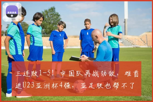 三连败1-5！中国队再战劲敌，难首进U23亚洲杯4强，亚足联也帮不了忙