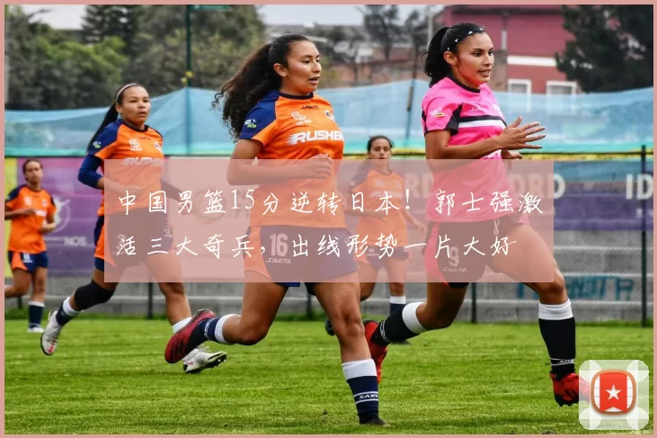 中国男篮15分逆转日本！郭士强激活三大奇兵，出线形势一片大好