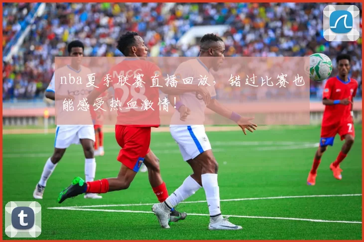 nba夏季联赛直播回放，错过比赛也能感受热血激情！