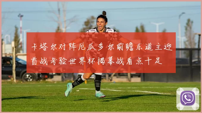 卡塔尔对阵厄瓜多尔前瞻东道主迎首战考验世界杯揭幕战看点十足