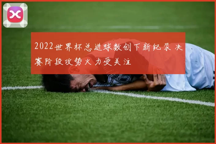 2022世界杯总进球数创下新纪录 决赛阶段攻势火力受关注
