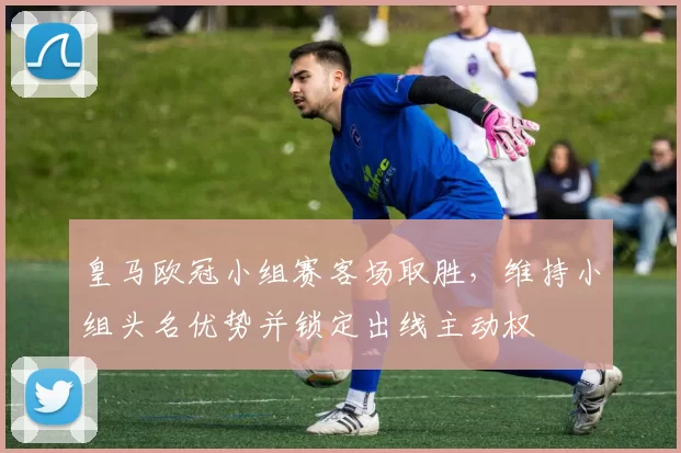 皇马欧冠小组赛客场取胜，维持小组头名优势并锁定出线主动权