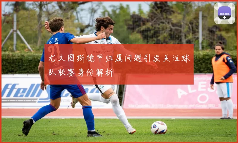 尤文图斯德甲归属问题引发关注球队联赛身份解析