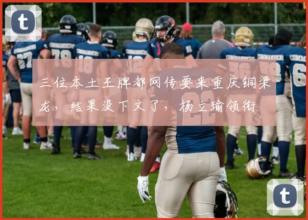 三位本土王牌都网传要来重庆铜梁龙，结果没下文了，杨立瑜领衔