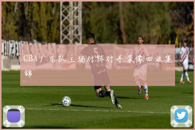 CBA广东队主场对阵对手录像回放集锦