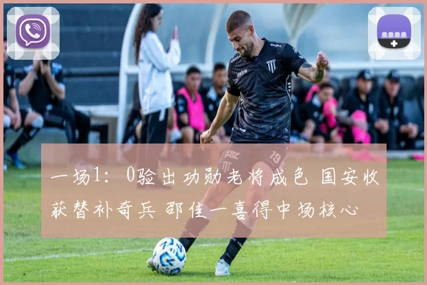 一场1：0验出功勋老将成色 国安收获替补奇兵 邵佳一喜得中场核心