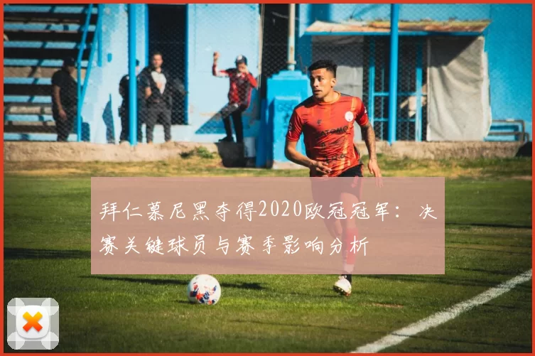 拜仁慕尼黑夺得2020欧冠冠军：决赛关键球员与赛季影响分析