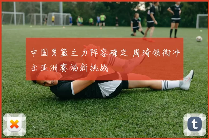 中国男篮主力阵容确定 周琦领衔冲击亚洲赛场新挑战