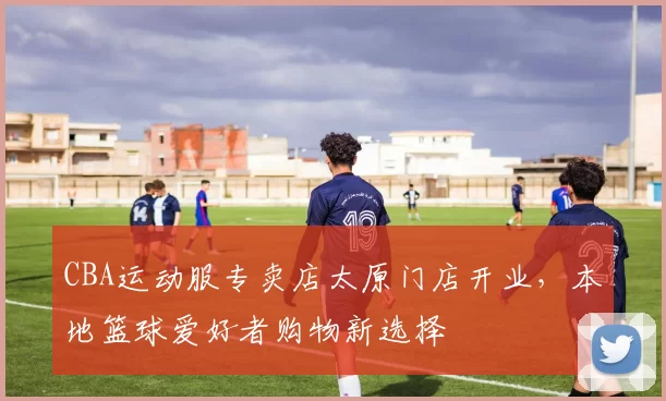 CBA运动服专卖店太原门店开业，本地篮球爱好者购物新选择