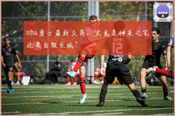 nba勇士最新交易，究竟是神来之笔还是自毁长城？