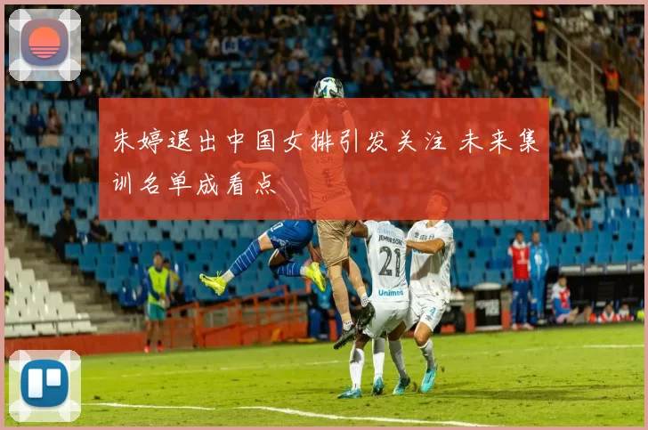 朱婷退出中国女排引发关注 未来集训名单成看点