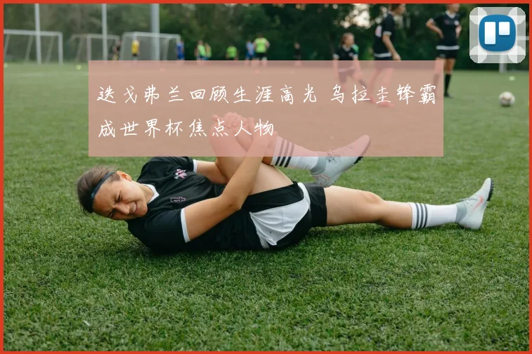 迭戈弗兰回顾生涯高光 乌拉圭锋霸成世界杯焦点人物