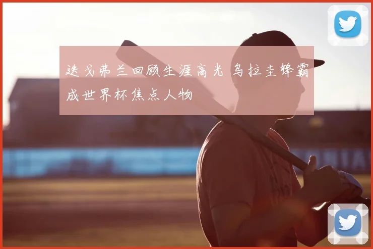 迭戈弗兰回顾生涯高光 乌拉圭锋霸成世界杯焦点人物