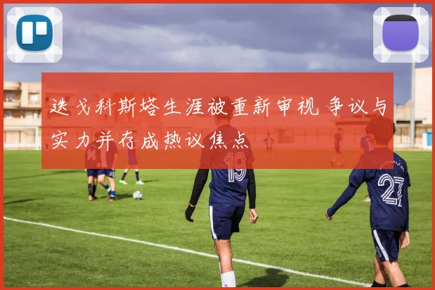 迭戈科斯塔生涯被重新审视 争议与实力并存成热议焦点