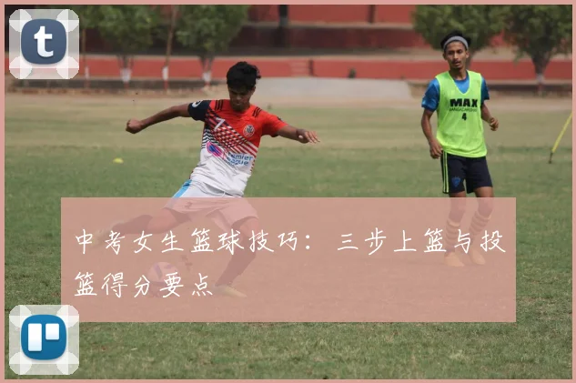 中考女生篮球技巧:三步上篮与投篮得分要点