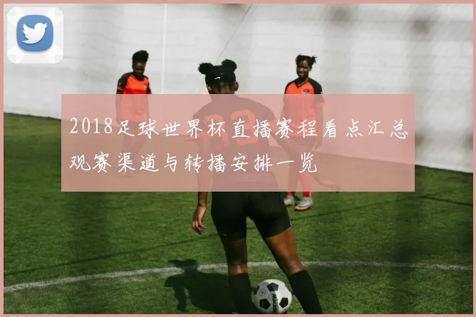 2018足球世界杯直播赛程看点汇总观赛渠道与转播安排一览