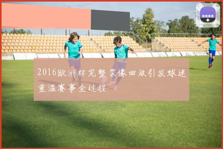 2016欧洲杯完整录像回放引发球迷重温赛事全过程